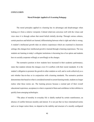40
CONCLUSION
Moral Principle Applied to E-Learning Pedagogy
The moral principles applied in e-learning has its advantages and disadvantages when
looking at it from a relative viewpoint. Cultural relativism converses well with the virtues and
vices since it is through culture that moral beliefs initially develop. Through various cultures,
certain practices and beliefs are learned, differentiating between what is right and what is wrong.
A student’s intellectual growth rides on relative experiences which are examined in classroom
settings; this changes how intellectual growth is learned through e-learning experiences. The way
students are learning in today’s collegiate institutions is becoming less of an option and students
have to socially cooperate willingly or unwillingly to the changes.
The normative position in how students have increased in their academic performance,
states that students tolerate the changes even if it conflicts with their moral standards. It is the
student’s obligation to promote the growth in other students as well, and to work collectively as a
unit whether face-to-face or in conjunction with e-learning standards. The normative position
demonstrates that based on what is considered normal in current learning trends, students no longer
realize what those norms are. The learning process because a normal part of their overall
educational experience, acceptance to what is expected of them and confidence in their abilities to
quickly learn emerging technologies.
“The place of morality in everyday life is ideally marked by certain seamlessness, an
absence of conflict between morality and interest. It is not just that we have internalized norms
and so no longer notice them; we depend on the stability and structure of a morally configured
 