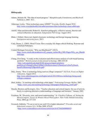 44
Bibliography
Adams, Michele M. “The idea of moral progress.” Metaphilosophy Foundations and Blackwell
Publishers, 2003. 30:3.
Alderman, Lesley. “Does technology cause ADHD?” Everyday Health, August 2010.
http://www.everydayhealth.com/adhd-awareness/does-technology-cause-adhd.aspx
Antliff, Allan and Haworth, Robert H. Anarchist pedagogies; collective actions, theories and
critical reflections on education. Independent Pub Group, August 2012.
Blake, J. Robert. Brave new digital classroom: technology and foreign language learning.
Georgetown university press, 2013.
Cady, Duane, L. (2005). Moral Vision: How everyday life shapes ethical thinking. Rowman and
Littlefield Publishers.
Central Michigan University. “Why use Blackboard?” (2015).
https://www.cmich.edu/academics/off_campus_online/Bb_CMU/Pages/Why_use_Blackb
oard.aspx
Chang, Chi-Cheng. “A study on the evaluation and effectiveness analysis of web-based learning
portfolio.” British journal of educational technology, 2001:435-58
<http://web.stanford.edu/dept/SUSE/projects/ireport/articles/e-
portfolio/a%20study%20on%20the%20effectiveness%20analysis%20of%20web-
based%20learning%20portfolio.pdf>
Daly, Jimmy. “How is technology being used on college campuses?” Ed Tech; Focus on Higher
Education, August 2012.
http://www.edtechmagazine.com/higher/article/2012/08/how-technology-being-used-
colleges-campuses
Deal, Ashley. “A teaching with technology white paper.” Podcasting Carnegie Mellon, 2007.
<https://www.cmu.edu/teaching/technology/whitepapers/Podcasting_Jun07.pdf>
Doecke, Brenton and Kostogriz, Alex. “Teacher education and critical inquiry: the use of activity
theory in exploring alternative understandings of language and literature.” January 2005.
Friedman, M. “Diversity, trust, and moral understanding.” In: Cheshire Calhoun, ed. Setting the
Moral Compass: Essays by Women Moral Philosophers. New York: Oxford University
Press, 2004, pp. 217-232
Grosseck, Gabriela. “To use or not to use web 2.0 in higher education?” Procedia social and
behavioral sciences 1(1). 16 Dec 2008: 478-82.
<http://www.sciencedirect.com/science/article/pii/S1877042809000895>
 