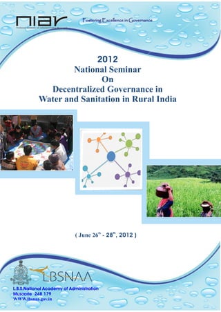2012
National Seminar
On
Decentralized Governance in
Water and Sanitation in Rural India
th th
( June 26 - 28 , 2012 )
L.B.S.National Academy of Administration
Musoorie 248 179
WWW.lbsnaa.gov.in
Fostering Excellence in GovernanceFostering Excellence in Governance
 