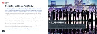 2 3
Collaboration
Collaboration is a strategy enabling highly diversified teams to work together ­— inside and outside an
organisation both physically and virtually — to create value through expedited innovation, enhanced
(customer) intimacy and increased efficiencies. Defining collaboration as a strategy enables customers,
consultants and vendors to compare and contrast the means and risks of enabling that strategy
3
Welcome, Success Partners!
Our ultimate goal is to raise the financial intelligence of the nation, so we’re truly
grateful for your added support in this mission. With your help, we can reach out to
more Australians who want to have a comfortable retirement and better lifestyle.
As you know, relying on the pension alone is not enough. But most Australians don’t know that. They retire
thinking that pension cheques could cover every expense they might have. But in reality, this is like living in the
extreme.
How could $22,500 per year be enough for anyone? That’s $430 per week — not enough for any ordinary
household to live by! That’s the worst way to reward themselves after working for years.
The sad part is there’s no way for them to learn this fact. Investing is not a required course in primary or
secondary school. Unless they have studied accounting at university, chances are, investing might not even cross
their mind.
With you, we can overcome this knowledge problem.
We strive to help people know the things they should know about investing and retirement. We believe our
partnership can bring positive changes to the lives of ordinary Australian families.
Good things lie ahead of us, and we are excited to forge new paths with you.
 