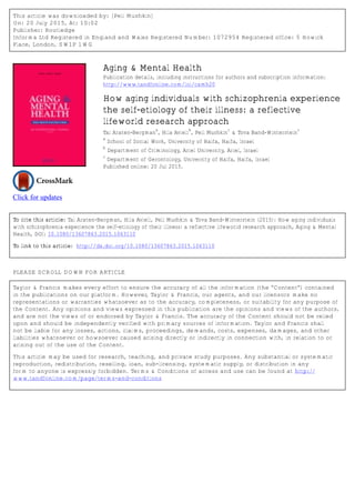 This article was downloaded by: [Peli Mushkin]
On: 20 July 2015, At: 10:02
Publisher: Routledge
Informa Ltd Registered in England and Wales Registered Number: 1072954 Registered office: 5 Howick
Place, London, SW1P 1WG
Click for updates
Aging & Mental Health
Publication details, including instructions for authors and subscription information:
http://www.tandfonline.com/loi/camh20
How aging individuals with schizophrenia experience
the self-etiology of their illness: a reflective
lifeworld research approach
Tal Araten-Bergman
a
, Hila Avieli
b
, Peli Mushkin
c
& Tova Band-Winterstein
c
a
School of Social Work, University of Haifa, Haifa, Israel
b
Department of Criminology, Ariel University, Ariel, Israel
c
Department of Gerontology, University of Haifa, Haifa, Israel
Published online: 20 Jul 2015.
To cite this article: Tal Araten-Bergman, Hila Avieli, Peli Mushkin & Tova Band-Winterstein (2015): How aging individuals
with schizophrenia experience the self-etiology of their illness: a reflective lifeworld research approach, Aging & Mental
Health, DOI: 10.1080/13607863.2015.1063110
To link to this article: http://dx.doi.org/10.1080/13607863.2015.1063110
PLEASE SCROLL DOWN FOR ARTICLE
Taylor & Francis makes every effort to ensure the accuracy of all the information (the “Content”) contained
in the publications on our platform. However, Taylor & Francis, our agents, and our licensors make no
representations or warranties whatsoever as to the accuracy, completeness, or suitability for any purpose of
the Content. Any opinions and views expressed in this publication are the opinions and views of the authors,
and are not the views of or endorsed by Taylor & Francis. The accuracy of the Content should not be relied
upon and should be independently verified with primary sources of information. Taylor and Francis shall
not be liable for any losses, actions, claims, proceedings, demands, costs, expenses, damages, and other
liabilities whatsoever or howsoever caused arising directly or indirectly in connection with, in relation to or
arising out of the use of the Content.
This article may be used for research, teaching, and private study purposes. Any substantial or systematic
reproduction, redistribution, reselling, loan, sub-licensing, systematic supply, or distribution in any
form to anyone is expressly forbidden. Terms & Conditions of access and use can be found at http://
www.tandfonline.com/page/terms-and-conditions
 