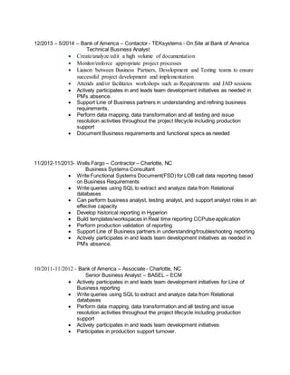 12/2013 – 5/2014 – Bank of America – Contactor - TEKsystems - On Site at Bank of America
Technical Business Analyst
 Create/analyze/edit a high volume of documentation
 Monitor/enforce appropriate project processes
 Liaison between Business Partners, Development and Testing teams to ensure
successful project development and implementation
 Attends and/or facilitates workshops such as Requirements and JAD sessions
 Actively participates in and leads team development initiatives as needed in
PM’s absence.
 Support Line of Business partners in understanding and refining business
requirements.
 Perform data mapping, data transformation and all testing and issue
resolution activities throughout the project lifecycle including production
support
 Document Business requirements and functional specs as needed
11/2012-11/2013- Wells Fargo – Contractor – Charlotte, NC
Business Systems Consultant
 Write Functional Systems Document(FSD) for LOB call data reporting based
on Business Requirements
 Write queries using SQL to extract and analyze data from Relational
databases
 Can perform business analyst, testing analyst, and support analyst roles in an
effective capacity
 Develop historical reporting in Hyperion
 Build templates/workspaces in Real time reporting CCPulse application
 Perform production validation of reporting
 Support Line of Business partners in understanding/troubleshooting reporting
 Actively participates in and leads team development initiatives as needed in
PM’s absence.
10/2011-11/2012 - Bank of America – Associate - Charlotte, NC
Senior Business Analyst – BASEL – ECM
 Actively participates in and leads team development initiatives for Line of
Business reporting
 Write queries using SQL to extract and analyze data from Relational
databases
 Perform data mapping, data transformation and all testing and issue
resolution activities throughout the project lifecycle including production
support
 Actively participates in and leads team development initiatives
 Participates in production support turnover.
 