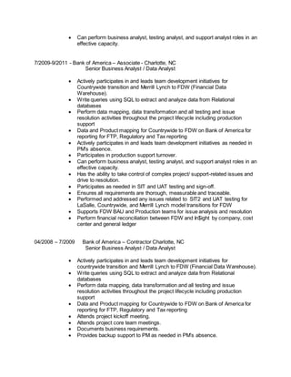  Can perform business analyst, testing analyst, and support analyst roles in an
effective capacity.
7/2009-9/2011 - Bank of America – Associate - Charlotte, NC
Senior Business Analyst / Data Analyst
 Actively participates in and leads team development initiatives for
Countrywide transition and Merrill Lynch to FDW (Financial Data
Warehouse).
 Write queries using SQL to extract and analyze data from Relational
databases
 Perform data mapping, data transformation and all testing and issue
resolution activities throughout the project lifecycle including production
support
 Data and Product mapping for Countrywide to FDW on Bank of America for
reporting for FTP, Regulatory and Tax reporting
 Actively participates in and leads team development initiatives as needed in
PM’s absence.
 Participates in production support turnover.
 Can perform business analyst, testing analyst, and support analyst roles in an
effective capacity.
 Has the ability to take control of complex project/ support-related issues and
drive to resolution.
 Participates as needed in SIT and UAT testing and sign-off.
 Ensures all requirements are thorough, measurable and traceable.
 Performed and addressed any issues related to SIT2 and UAT testing for
LaSalle, Countrywide, and Merrill Lynch model transitions for FDW
 Supports FDW BAU and Production teams for issue analysis and resolution
 Perform financial reconciliation between FDW and In$ight by company, cost
center and general ledger
04/2008 – 7/2009 Bank of America – Contractor Charlotte, NC
Senior Business Analyst / Data Analyst
 Actively participates in and leads team development initiatives for
countrywide transition and Merrill Lynch to FDW (Financial Data Warehouse).
 Write queries using SQL to extract and analyze data from Relational
databases
 Perform data mapping, data transformation and all testing and issue
resolution activities throughout the project lifecycle including production
support
 Data and Product mapping for Countrywide to FDW on Bank of America for
reporting for FTP, Regulatory and Tax reporting
 Attends project kickoff meeting.
 Attends project core team meetings.
 Documents business requirements.
 Provides backup support to PM as needed in PM’s absence.
 