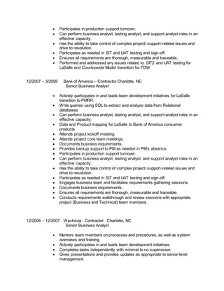  Participates in production support turnover.
 Can perform business analyst, testing analyst, and support analyst roles in an
effective capacity.
 Has the ability to take control of complex project/ support-related issues and
drive to resolution.
 Participates as needed in SIT and UAT testing and sign-off.
 Ensures all requirements are thorough, measurable and traceable.
 Performed and addressed any issues related to SIT2 and UAT testing for
LaSalle and Countrywide Model transition for FDW
12/2007 – 3/2008 Bank of America – Contractor Charlotte, NC
Senior Business Analyst
 Actively participates in and leads team development initiatives for LaSalle
transition to PMRR.
 Write queries using SQL to extract and analyze data from Relational
databases
 Can perform business analyst, testing analyst, and support analyst roles in an
effective capacity.
 Data and Product mapping for LaSalle to Bank of America consumer
products
 Attends project kickoff meeting.
 Attends project core team meetings.
 Documents business requirements.
 Provides backup support to PM as needed in PM’s absence.
 Participates in production support turnover.
 Can perform business analyst, testing analyst, and support analyst roles in an
effective capacity.
 Has the ability to take control of complex project/ support-related issues and
drive to resolution.
 Participates as needed in SIT and UAT testing and sign-off.
 Engages business team and facilitates requirements gathering sessions.
 Documents business requirements.
 Ensures all requirements are thorough, measurable and traceable.
 Conducts requirements walkthrough and review sessions with appropriate
project (Business and Technical) team members.
12/2006 – 12/2007 Wachovia - Contractor Charlotte, NC
Senior Business Analyst
 Mentors team members on processes and procedures, as well as system
overviews and training.
 Actively participates in and leads team development initiatives.
 Completes tasks independently with minimal to no supervision.
 Gives presentations and provides updates as appropriate to senior level
management.
 