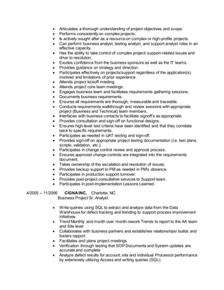  Articulates a thorough understanding of project objectives and scope.
 Performs consistently on complex projects.
 Is actively sought after as a resource on complex or high-profile projects.
 Can perform business analyst, testing analyst, and support analyst roles in an
effective capacity.
 Has the ability to take control of complex project/ support-related issues and
drive to resolution.
 Exudes confidence from the business sponsors as well as the IT teams.
 Provides guidance on strategy and direction.
 Participates effectively on projects/support regardless of the application(s)
involved and limitations of prior experience.
 Attends project kickoff meeting.
 Attends project core team meetings.
 Engages business team and facilitates requirements gathering sessions.
 Documents business requirements.
 Ensures all requirements are thorough, measurable and traceable.
 Conducts requirements walkthrough and review sessions with appropriate
project (Business and Technical) team members.
 Interfaces with business contacts to facilitate signoff’s as appropriate.
 Provides consultation and sign-off on functional designs.
 Ensures high-level test criteria have been identified and that they correlate
back to specific requirements.
 Participates as needed in UAT testing and sign-off.
 Provides sign-off on appropriate project testing documentation (i.e. test plans,
scripts, validation, etc.).
 Participates in change control review and approval process.
 Ensures approved change controls are integrated into the requirements
document.
 Takes ownership of the escalation and resolution of issues.
 Provides backup support to PM as needed in PM’s absence.
 Participates in production support turnover.
 Provides post-project consultative services to Support team.
 Participates in post-implementation Lessons Learned.
4/2005 – 11/2006 CIGNAINC. Charlotte, NC
Business Project Sr. Analyst
 Write queries using SQL to extract and analyze data from the Data
Warehouse for defect tracking and trending to support process improvement
initiatives
 Trend Monthly and month over month rework Trends to report to the AA team
and Site level
 Collaborates with business partners and establishes relationships/ builds and
fosters rapport
 Facilitates and plans project meetings
 Verification through testing that SOP Documents and System updates are
accurate and complete
 Analyze defect results for account, site and individual Processor performance
by extensively utilizing Access and writing queries (SQL).
 