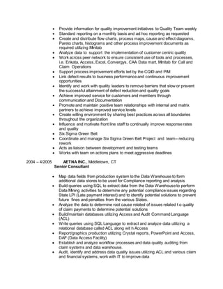  Provide information for quality improvement initiatives to Quality Team weekly
 Standard reporting on a monthly basis and ad hoc reporting as requested
 Create and distribute flow charts, process maps, cause and effect diagrams,
Pareto charts, histograms and other process improvement documents as
required utilizing Minitab
 Analyze data to support the implementation of customer centric quality
 Work across peer network to ensure consistent use of tools and processes,
i.e. Enkata, Access, Excel, Convergys, CAA Data mart, Minitab for Call and
Claim Operations
 Support process improvement efforts led by the CQID and PIM
 Link defect results to business performance and continuous improvement
opportunities
 Identify and work with quality leaders to remove barriers that slow or prevent
the successful attainment of defect reduction and quality goals
 Achieve improved service for customers and members through
communication and Documentation
 Promote and maintain positive team relationships with internal and matrix
partners to achieve improved service levels
 Create willing environment by sharing best practices across all boundaries
throughout the organization
 Influence and motivate front line staff to continually improve response rates
and quality
 Six Sigma Green Belt
 Coordinate and manage Six Sigma Green Belt Project and team– reducing
rework
 Acts as liaison between development and testing teams
 Works with team on actions plans to meet aggressive deadlines
2004 – 4/2005 AETNA INC., Middletown, CT
Senior Consultant
 Map data fields from production system to the Data Warehouse to form
additional data stores to be used for Compliance reporting and analysis
 Build queries using SQL to extract data from the Data Warehouse to perform
Data Mining activities to determine any potential compliance issues regarding
State LPI (Late payment interest) and to identify potential solutions to prevent
future fines and penalties from the various States.
 Analyze the data to determine root cause related of issues related t o quality
of claim payments to determine potential solutions
 Build/maintain databases utilizing Access and Audit Command Language
(ACL)
 Write queries using SQL Language to extract and analyze data utilizing a
relational database called ACL along wit h Access
 Report/graphics production utilizing Crystal reports, PowerPoint and Access,
DAF (Data Access Facility)
 Establish and analyze workflow processes and data quality auditing from
claim systems and data warehouse.
 Audit, identify and address data quality issues utilizing ACL and various claim
and financial systems, work with IT to improve data
 