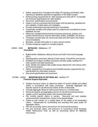  Gather requests from Compliance for State LPI reporting and finalize state
reporting by deadlines specified by legislation of the State involved
 Write business requirements for data requests and work with IT to translate
into technical Specifications for data analysis
 Document specifications and processes
 Leads or acts as a business technical expert with the planning, development
and validation of detail plans and strategies
 Provides leadership/coaching/mentoring to Consultants
 Coordinates workflow with project team for projects and consultants to insure
deadlines are met
 Influences changes/enhancements to business processes, policies, and
system infrastructure to improve information quality, availability and access
 Translates complex data into constructive data and information and makes
recommendations
 Illustrates complex information in a clear concise manner
 Provide workgroup support on complex projects
3/2002 – 2004 AETNA INC., Middletown, CT
Consultant
 Build/maintain databases utilizing Access and Audit Command Language
(ACL)
 Report/graphics production utilizing Crystal reports, PowerPoint and Access
 Establish and analyze workflow processes and data quality auditing from
claim systems and data warehouse.
 Audit, identify and address data quality issues utilizing ACL and various claim
and financial systems
 Gather requests from Compliance and translate business requirements into
specifications for information products
 Document specifications and processes
10/1994 – 3/2002 MEDSPAN HEALTH OPTIONS, INC., Hartford, CT
Financial Support Specialist
 Analyze insurance claims to determine extent of carrier's liability and settled
claims in accordance with policy provisions. Generate Aggregate and
Specific reports for all self-insured clients at 50% of deductible.
 Compile Aggregate filings for self-insured clients on a monthly basis.
 Reconcile specific and aggregate premium for all self-insured businesses.
 Update LuminX operating system with renewal information.
 File monthly specific claims to carriers. Reconcile and post stoploss
reimbursements received from carriers to the general ledger.
 Follow-up with carriers on a weekly basis on the status of all outstanding
claims. Responsible for coordinating and assisting third party audits for
aggregate claims.
 File and reconciling claims and premium for Commercial business.
 File and reconcile claims and premiums to Connecticut Small Employer
Health Reinsurance Pool, as well as reconciling claims for Medicare
reinsurance.
 