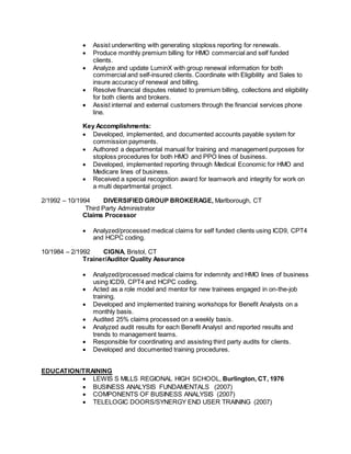  Assist underwriting with generating stoploss reporting for renewals.
 Produce monthly premium billing for HMO commercial and self funded
clients.
 Analyze and update LuminX with group renewal information for both
commercial and self-insured clients. Coordinate with Eligibility and Sales to
insure accuracy of renewal and billing.
 Resolve financial disputes related to premium billing, collections and eligibility
for both clients and brokers.
 Assist internal and external customers through the financial services phone
line.
Key Accomplishments:
 Developed, implemented, and documented accounts payable system for
commission payments.
 Authored a departmental manual for training and management purposes for
stoploss procedures for both HMO and PPO lines of business.
 Developed, implemented reporting through Medical Economic for HMO and
Medicare lines of business.
 Received a special recognition award for teamwork and integrity for work on
a multi departmental project.
2/1992 – 10/1994 DIVERSIFIED GROUP BROKERAGE, Marlborough, CT
Third Party Administrator
Claims Processor
 Analyzed/processed medical claims for self funded clients using ICD9, CPT4
and HCPC coding.
10/1984 – 2/1992 CIGNA, Bristol, CT
Trainer/Auditor Quality Assurance
 Analyzed/processed medical claims for indemnity and HMO lines of business
using ICD9, CPT4 and HCPC coding.
 Acted as a role model and mentor for new trainees engaged in on-the-job
training.
 Developed and implemented training workshops for Benefit Analysts on a
monthly basis.
 Audited 25% claims processed on a weekly basis.
 Analyzed audit results for each Benefit Analyst and reported results and
trends to management teams.
 Responsible for coordinating and assisting third party audits for clients.
 Developed and documented training procedures.
EDUCATION/TRAINING
 LEWIS S MILLS REGIONAL HIGH SCHOOL, Burlington, CT, 1976
 BUSINESS ANALYSIS FUNDAMENTALS (2007)
 COMPONENTS OF BUSINESS ANALYSIS (2007)
 TELELOGIC DOORS/SYNERGY END USER TRAINING (2007)
 