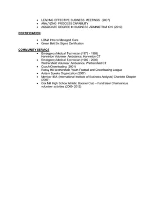  LEADING EFFECTIVE BUSINESS MEETINGS (2007)
 ANALYZING PROCESS CAPABILITY
 ASSOCIATE DEGREE IN BUSINESS ADMINISTRATION (2010)
CERTIFICATION
 LOMA Intro to Managed Care
 Green Belt Six Sigma Certification
COMMUNITY SERVICE
 Emergency Medical Technician (1979 - 1989)
Harwinton Volunteer Ambulance, Harwinton CT
 Emergency Medical Technician (1989 - 2005)
Wethersfield Volunteer Ambulance, Wethersfield CT
 Coach Cheerleading (2001)
Rocky Hill-Wethersfield Youth Football and Cheerleading League
 Autism Speaks Organization (2007)
 Member IIBA (International Institute of Business Analysts) Charlotte Chapter
(2007)
 Cox Mill High School Athletic Booster Club – Fundraiser Chair/various
volunteer activities (2009- 2012)
 