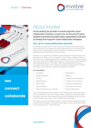Involve | Overview
see
connect
collaborate
www.involve.vc
About Involve
As the leading UK provider of vendor-agnostic visual
collaboration solutions, Involve has, for the past 25 years,
assisted commercial and public sector organisations of all sizes
to develop their long-term visual collaboration strategies.
Your ‘go to’ visual collaboration specialist
By helping our customers to make an informed decision when selecting the
correct solution for the problem and fully supporting them in the creation and
design of visual collaboration business solutions, we enable workforces to
accelerate business performance on every front.
Whatever your requirement we believe a best-fit approach will work every time.
We want you to retain us as your supplier, so aim to give a delivery of service
second to none, by delivering long term strategies and value, our clients benefit
from world-class visual collaboration solutions. We have close, well established
partnerships with some of the ‘best in class’ technology providers around.
The quality and breadth of this collective capability is fundamental to the way
we design, build, implement, deploy and support our solutions.
Our Capabilities:
•	Consulting	 •	Telemedicine
•	 Usage & Adoption	 •	Mobility
•	Training	 •	 Collaborative Workspaces
•	 Digital Signage	 •	 Unified Communications
•	 Audio Visual	 •	 Interactive Collaboration
•	 Video Helpdesk 	 •	 Visual Communications
•	 Video Conferencing as a Service	 •	 Visual Collaboration
If you’ve already previously invested in visual collaboration and lacked uptake
from your workforce, then we’re happy to listen, assess your business needs
and apply a common-sense approach to get your employees up and running
(without everything landing on your IT Department’s doorstep!!)
OR, maybe you have previously invested in video conferencing but now need
to stretch out? Not always necessary to start again, we can advise how to add
to your existing suite in a seam-free way.
 