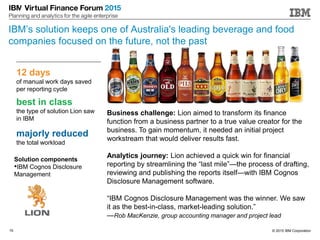 © 2015 IBM Corporation15
12 days
of manual work days saved
per reporting cycle
best in class
the type of solution Lion saw
in IBM
majorly reduced
the total workload
Solution components
•IBM Cognos Disclosure
Management
Business challenge: Lion aimed to transform its finance
function from a business partner to a true value creator for the
business. To gain momentum, it needed an initial project
workstream that would deliver results fast.
Analytics journey: Lion achieved a quick win for financial
reporting by streamlining the “last mile”—the process of drafting,
reviewing and publishing the reports itself—with IBM Cognos
Disclosure Management software.
“IBM Cognos Disclosure Management was the winner. We saw
it as the best-in-class, market-leading solution.”
—Rob MacKenzie, group accounting manager and project lead
IBM’s solution keeps one of Australia's leading beverage and food
companies focused on the future, not the past
 