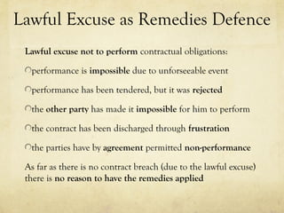 Lawful Excuse as Remedies Defence
Lawful excuse not to perform contractual obligations:
performance is impossible due to unforseeable event
performance has been tendered, but it was rejected
the other party has made it impossible for him to perform
the contract has been discharged through frustration
the parties have by agreement permitted non-performance
As far as there is no contract breach (due to the lawful excuse)
there is no reason to have the remedies applied
 
