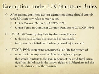 Exemption under UK Statutory Rules
After passing common law test exemption clause should comply
with UK statutory rules contained in:
Unfair Contract Terms Act (UCTA 1977)
Unfair Terms in Consumer Contract Regulations (UTCCR 1999)
UCTA 1977: exempting liability due to negligence
for loss is void (unless be recognised as reasonable)
– in any case is void (where death or personal injury caused)
• UTCCR 1999: exempting consumer’s liability for breach of
– term that is not expressed in plain, intelligible language
– ther which (contrary to the requirements of the good faith) causes
significant imbalance in the parties’ rights and obligations and this
is to the detriment of the consumer
 