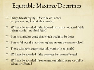 Equitable Maxims/Doctrines
Delay defeats equity - Doctrine of Laches
(to prevent any inequitable results)
Will not be awarded if the injured party has not acted fairly
(clean hands – not bad faith)
Equity considers done that which ought to be done
Equity follows the law (not replace statute or common law)
Those who seek equity must do equity (to act fairly)
Will not be awarded if the contract has been affirmed
Will not be awarded if some innocent third party would be
adversely affected
 