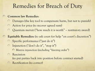 Remedies for Breach of Duty
Common law Remedies:
Damages (the key tool to compensate harm, but not to punish)
Action for price (to recover agreed sum)
Quantum meruit (“how much it is worth” – restitutory award)
Equitable Remedies: (to ask court for help “on court’s discretion”)
Specific performance (“just do it”)
Injunction (“don’t do it”, “stop it”)
Mareva injunction (including “freezing order”)
Rescission
(to put parties back into position before contract started)
Rectification (to correct)
 