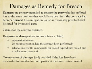 Damages as Remedy for Breach
Damages are primary intended to restore the party who has suffered
loss to the same position they would have been in if the contract had
been performed. Loss mitigation (as far as reasonably possible) shall
be cared for by injured party
2 items for the court to consider:
1)measure of damages (not to profit from a claim)
o expectation interest
(to put into position had the contract been performed)
o reliance interest (to compensate for wasted expenditure caused due
to reliance on contract)
remoteness of damages (only awarded if the loss have been
reasonably foreseeable for both parties at the time contract made)
 