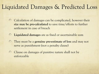 Liquidated Damages & Predicted Loss
Calculation of damages can be complicated, however their
size may be pre-calculated to save time/efforts to further
settlement in case of breach
Liquidated damages are as fixed or ascertainable sum
They must be a genuine pre-estimate of loss and may not
serve as punishment (not a penalty clause)
Clause on damages of punitive nature shall not be
enforceable
 