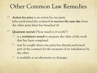 Other Common Law Remedies
Action for price is an action by one party
(who performed the contract) to recover the sum due from
the other party (that has breached it)
Quantum meruit (“how much is it worth”)
is a restitutory award to measure the value of the work
that has been completed
may be sought when one party has already performed
part of the contract for the moment of its redudiation by
the other
is available as an alternative to damages
 