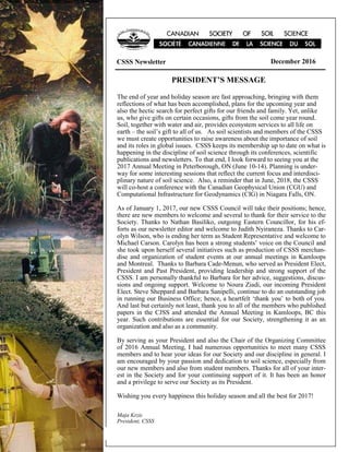 CSSS Newsletter Page 1 December 2016
PRESIDENT’S MESSAGE
CSSS Newsletter December 2016
The end of year and holiday season are fast approaching, bringing with them
reflections of what has been accomplished, plans for the upcoming year and
also the hectic search for perfect gifts for our friends and family. Yet, unlike
us, who give gifts on certain occasions, gifts from the soil come year round.
Soil, together with water and air, provides ecosystem services to all life on
earth – the soil’s gift to all of us. As soil scientists and members of the CSSS
we must create opportunities to raise awareness about the importance of soil
and its roles in global issues. CSSS keeps its membership up to date on what is
happening in the discipline of soil science through its conferences, scientific
publications and newsletters. To that end, I look forward to seeing you at the
2017 Annual Meeting in Peterborough, ON (June 10-14). Planning is under-
way for some interesting sessions that reflect the current focus and interdisci-
plinary nature of soil science. Also, a reminder that in June, 2018, the CSSS
will co-host a conference with the Canadian Geophysical Union (CGU) and
Computational Infrastructure for Geodynamics (CIG) in Niagara Falls, ON.
As of January 1, 2017, our new CSSS Council will take their positions; hence,
there are new members to welcome and several to thank for their service to the
Society. Thanks to Nathan Basiliko, outgoing Eastern Councillor, for his ef-
forts as our newsletter editor and welcome to Judith Nyiraneza. Thanks to Car-
olyn Wilson, who is ending her term as Student Representative and welcome to
Michael Carson. Carolyn has been a strong students’ voice on the Council and
she took upon herself several initiatives such as production of CSSS merchan-
dise and organization of student events at our annual meetings in Kamloops
and Montreal. Thanks to Barbara Cade-Menun, who served as President Elect,
President and Past President, providing leadership and strong support of the
CSSS. I am personally thankful to Barbara for her advice, suggestions, discus-
sions and ongoing support. Welcome to Noura Ziadi, our incoming President
Elect. Steve Sheppard and Barbara Sanipelli, continue to do an outstanding job
in running our Business Office; hence, a heartfelt ‘thank you’ to both of you.
And last but certainly not least, thank you to all of the members who published
papers in the CJSS and attended the Annual Meeting in Kamloops, BC this
year. Such contributions are essential for our Society, strengthening it as an
organization and also as a community.
By serving as your President and also the Chair of the Organizing Committee
of 2016 Annual Meeting, I had numerous opportunities to meet many CSSS
members and to hear your ideas for our Society and our discipline in general. I
am encouraged by your passion and dedication to soil science, especially from
our new members and also from student members. Thanks for all of your inter-
est in the Society and for your continuing support of it. It has been an honor
and a privilege to serve our Society as its President.
Wishing you every happiness this holiday season and all the best for 2017!
Maja Krzic
President, CSSS
 