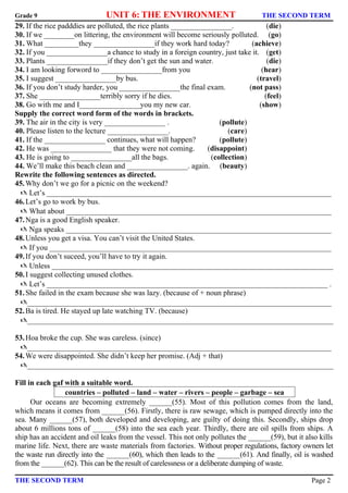 Grade 9 UNIT 6: THE ENVIRONMENT THE SECOND TERM 
29. If the rice padddies are polluted, the rice plants ________________. (die) 
30. If we ________on littering, the environment will become seriously polluted. (go) 
31.What _________they ________________if they work hard today? (achieve) 
32. If you ________________a chance to study in a foreign country, just take it. (get) 
33. Plants ________________if they don’t get the sun and water. (die) 
34. I am looking forword to ________________from you (hear) 
35. I suggest ________________by bus. (travel) 
36. If you don’t study harder, you ________________the final exam. (not pass) 
37. She ________________terribly sorry if he dies. (feel) 
38. Go with me and I________________you my new car. (show) 
Supply the correct word form of the words in brackets. 
39. The air in the city is very ________________ . (pollute) 
40. Please listen to the lecture ________________. (care) 
41. If the ________________ continues, what will happen? (pollute) 
42. He was ________________ that they were not coming. (disappoint) 
43. He is going to ________________all the bags. (collection) 
44.We’ll make this beach clean and ________________. again. (beauty) 
Rewrite the following sentences as directed. 
45.Why don’t we go for a picnic on the weekend? 
 Let’s ___________________________________________________________________________ 
46.Let’s go to work by bus. 
 What about ______________________________________________________________________ 
47.Nga is a good English speaker. 
 Nga speaks ______________________________________________________________________ 
48. Unless you get a visa. You can’t visit the United States. 
 If you ___________________________________________________________________________ 
49. If you don’t suceed, you’ll have to try it again. 
 Unless ___________________________________________________________________________ 
50. I suggest collecting unused clothes. 
 Let’s __________________________________________________________________________ . 
51.She failed in the exam because she was lazy. (because of + noun phrase) 
________________________________________________________________________________ 
52.Ba is tired. He stayed up late watching TV. (because) 
_________________________________________________________________________________ 
53.Hoa broke the cup. She was careless. (since) 
________________________________________________________________________________ 
54.We were disappointed. She didn’t keep her promise. (Adj + that) 
_________________________________________________________________________________ 
Fill in each gaf with a suitable word. 
countries – polluted – land – water – rivers – people – garbage – sea 
Our oceans are becoming extremely ______(55). Most of this pollution comes from the land, 
which means it comes from ______(56). Firstly, there is raw sewage, which is pumped directly into the 
sea. Many ______(57), both developed and developing, are guilty of doing this. Secondly, ships drop 
about 6 millions tons of ______(58) into the sea each year. Thirdly, there are oil spills from ships. A 
ship has an accident and oil leaks from the vessel. This not only pollutes the ______(59), but it also kills 
marine life. Next, there are waste materials from factories. Without proper regulations, factory owners let 
the waste run directly into the ______(60), which then leads to the ______(61). And finally, oil is washed 
from the ______(62). This can be the result of carelessness or a deliberate dumping of waste. 
THE SECOND TERM Page 2 
 