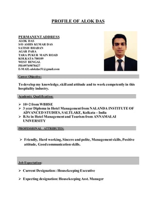 PROFILE OF ALOK DAS
PERMANENTADDRESS
ALOK DAS
S/O ASHIS KUMAR DAS
SATISH BHABAN
AGAR PARA
TARA PUKUR MAIN ROAD
KOLKATA-700109
WEST BENGAL
PH-09769878427
E-MAIL-alokdas51@gmail.com
To develop my knowledge, skilland attitude and to work competently in this
hospitality industry.
 10+2 from WBHSE
 3 year Diploma in Hotel Managementfrom NALANDA INSTITUTE OF
ADVANCED STUDIES, SALTLAKE, Kolkata – India
 B.Sc in Hotel Managementand Tourism from ANNAMALAI
UNIVERSITY
 Friendly, Hard working, Sincere and polite, Managementskills, Positive
attitude, Goodcommunication skills.
 Current Designation: Housekeeping Executive
 Expecting designation:Housekeeping Asst. Manager
Career Objective:
Academic Qualification:
PROFESSIONAL ATTRIBUTES:
Job Expectation:
 