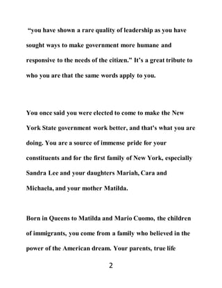 2
“you have shown a rare quality of leadership as you have
sought ways to make government more humane and
responsive to the needs of the citizen.” It’s a great tribute to
who you are that the same words apply to you.
You once said you were elected to come to make the New
York State government work better, and that's what you are
doing. You are a source of immense pride for your
constituents and for the first family of New York, especially
Sandra Lee and your daughters Mariah, Cara and
Michaela, and your mother Matilda.
Born in Queens to Matilda and Mario Cuomo, the children
of immigrants, you come from a family who believed in the
power of the American dream. Your parents, true life
 