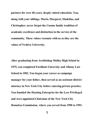 3
partners for over 60 years, deeply valued education. You,
along with your siblings, Maria, Margaret, Madeline, and
Christopher, never forgot the Cuomo family tradition of
academic excellence and distinction in the service of the
community. These values resonate with us as they are the
values of Yeshiva University.
After graduating from Archbishop Molloy High School in
1975, you completed Fordham University and Albany Law
School in 1982. You began your career as campaign
manager for your father, then served as an assistant district
attorney in New York City before entering private practice.
You founded the Housing Enterprise for the Less Privileged
and were appointed Chairman of the New York City
Homeless Commission, where you served from 1990 to 1993.
 