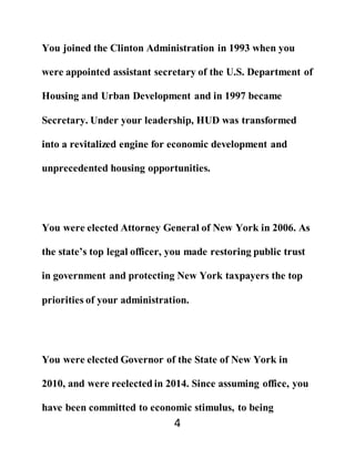 4
You joined the Clinton Administration in 1993 when you
were appointed assistant secretary of the U.S. Department of
Housing and Urban Development and in 1997 became
Secretary. Under your leadership, HUD was transformed
into a revitalized engine for economic development and
unprecedented housing opportunities.
You were elected Attorney General of New York in 2006. As
the state’s top legal officer, you made restoring public trust
in government and protecting New York taxpayers the top
priorities of your administration.
You were elected Governor of the State of New York in
2010, and were reelected in 2014. Since assuming office, you
have been committed to economic stimulus, to being
 