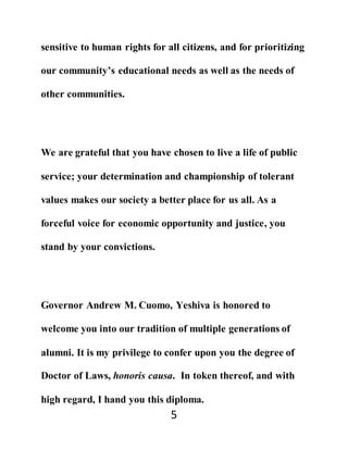 5
sensitive to human rights for all citizens, and for prioritizing
our community’s educational needs as well as the needs of
other communities.
We are grateful that you have chosen to live a life of public
service; your determination and championship of tolerant
values makes our society a better place for us all. As a
forceful voice for economic opportunity and justice, you
stand by your convictions.
Governor Andrew M. Cuomo, Yeshiva is honored to
welcome you into our tradition of multiple generations of
alumni. It is my privilege to confer upon you the degree of
Doctor of Laws, honoris causa. In token thereof, and with
high regard, I hand you this diploma.
 