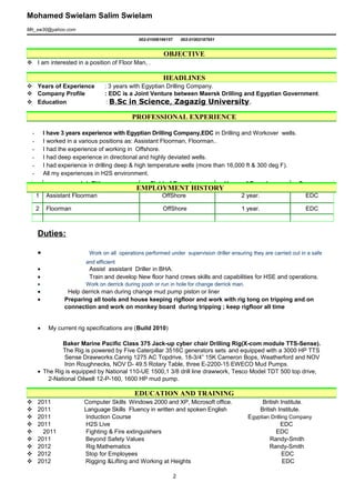 Mohamed Swielam Salim Swielam
Mh_sw30@yahoo.com
002-01008196157 002-01002187951
 I am interested in a position of Floor Man, .
 Years of Experience : 3 years with Egyptian Drilling Company.
 Company Profile : EDC is a Joint Venture between Maersk Drilling and Egyptian Government.
 Education : B.Sc in Science, Zagazig University.
- I have 3 years experience with Egyptian Drilling Company,EDC in Drilling and Workover wells.
- I worked in a various positions as: Assistant Floorman, Floorman..
- I had the experience of working in Offshore.
- I had deep experience in directional and highly deviated wells.
- I had experience in drilling deep & high temperature wells (more than 16,000 ft & 300 deg F).
- All my experiences in H2S environment.
Job Title Field of Experience Years of Experience Company
1 Assistant Floorman OffShore 2 year. EDC
2 Floorman OffShore 1 year. EDC
Duties:
• Work on all operations performed under supervision driller ensuring they are carried out in a safe
and efficient
• Assist assistant Driller in BHA.
• Train and develop New floor hand crews skills and capabilities for HSE and operations.
• Work on derrick during pooh or run in hole for change derrick man.
• Help derrick man during change mud pump piston or liner
• Preparing all tools and house keeping rigfloor and work with rig tong on tripping and on
connection and work on monkey board during tripping ; keep rigfloor all time
• My current rig specifications are (Build 2010)
Baker Marine Pacific Class 375 Jack-up cyber chair Drilling Rig(X-com module TTS-Sense).
The Rig is powered by Five Caterpillar 3516C generators sets and equipped with a 3000 HP TTS
Sense Drawworks.Canrig 1275 AC Topdrive, 18-3/4” 15K Cameron Bops, Weatherford and NOV
Iron Roughnecks, NOV D- 49.5 Rotary Table, three E-2200-15 EWECO Mud Pumps.
• The Rig is equipped by National 110-UE 1500,1 3/8 drill line drawwork, Tesco Model TDT 500 top drive,
2-National Oilwell 12-P-160, 1600 HP mud pump.
 2011 Computer Skills Windows 2000 and XP, Microsoft office. British Institute.
 2011 Language Skills Fluency in written and spoken English British Institute.
 2011 Induction Course Egyptian Drilling Company
 2011 H2S Live EDC
 2011 Fighting & Fire extinguishers EDC
 2011 Beyond Safety Values Randy-Smith
 2012 Rig Mathematics Randy-Smith
 2012 Stop for Employees EDC
 2012 Rigging &Lifting and Working at Heights EDC
OBJECTIVE
HEADLINES
PROFESSIONAL EXPERIENCE
EMPLOYMENT HISTORY
EDUCATION AND TRAINING
2
 