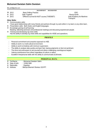 Mohamed Swielam Salim Swielam
Mh_sw30@yahoo.com
002-01008196157 002-01002187951
 2012 Basic Drilling Practice EDC
 2012 Safe Together Randy-Smith
 2012 Offshore survival & HUET course (T-BOSIET) Arab Academy for Maritime
Transport.
Other Skills:
 Communication skills:
I have good relationships with many friends and partners through my work either in my team or any other team.
 Presentation skills: Both Arabic and English languages.
 Knowledge gaining & self learning:
Reading, attending seminars and professional meetings and discussing experienced people.
 Training and developing rig crews skills:
Has the ability to develop rig crews skills and capabilities for HSSE and operations.
- Personal commitment and proactive approach to HSE.
- Ability to work in a multi-cultural environment.
- Ability to work to timelines with minimum supervision.
- The ability to analyze data quickly and learn fast, basing judgments on fact not sentiment.
- The drive and enthusiasm to set yourself and others challenging unambiguous targets.
- Valuing contributions from others regardless of culture or status.
- Excellent interpersonal skills with the ability to communicate at all levels.
 Full Name : Mohamed Swielam Salim.
 Date of birth : 10/06/1989
 Nationality : Egyptian.
 Address : Menya Elkameh Sharkai, EGYPT
PROFILE
PERSONAL DATA
3
 