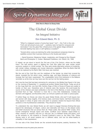 Spiral Dynamics Integral - Dr Don Beck                                                                               06-09-2007, 05:42 PM




                                                         Click Here to Return to Essay Index



                                            The Global Great Divide
                                                        An Integral Initiative
                                                        Don Edward Beck, Ph. D.
                               "What if a malignant version of some fear-laced "-ism" -- this Truth is the only
                               Truth and will prevail at any cost" -- suddenly rears its head for conquest and
                               domination? Can the glass fiber infrastructure of the global village withstand
                               terrorists fighting holy wars or self-righteous crusades?"

                               "Ancient ethnic sores are belching fire while transnational companies linked by
                               satellites conduct their business oblivious to the feudal past below."

                               -- Spiral Dynamics: Mastering Values, Leadership, and Change by Don Edward
                               Beck and Christopher C. Cowan. Blackwell Publishers, Ltd. Oxford, UK, 1996

                       If, indeed, we are about to launch the first war of the 21st Century, where are the battle
                       lines? The half century spent in fighting the Cold War pitted two quite similar social/
                       economic systems in mortal combat. Yet, they were simply alternative versions of modernity,
                       with similar military strategies and mutual destruction capabilities. When the Berlin Wall fell
                       only to be replaced by the Berlin Mall, that issue was resolved.

                       But the end of the Cold War and the meltdown of the bipolar ice sheet that covered the
                       planet, revealed the hot ethnic cores, seething rage, and deep tributaries of violence and
                       revenge that had been suppressed. The unspeakable horror from barbarism in the Balkans
                       reminded us at the time we may have won the war but not the lasting peace.

                       And now the fuse that has been simmering for centuries in the Middle East flared in full view
                       on the morning of September 11, revealing yet another Global Great Divide. Today we all sit
                       on this huge fault line, one that 20th Century Dogs of War or Doves of Peace are unable to
                       handle on their own. Heretofore acts of violence were like bacteria. We could locate the
                       source of the infection and inject antibodies in the form of the Marines, or even smart bombs
                       launched from on high. Terrorism is more like a virus that metastasizes, mutates, lies
                       dormant until triggered, and flourishes when our immune systems are weak or preoccupied.

                       If neither Dogs nor Doves can close the great Global Divide, who can? It will require men
                       and women with deep insights, 21st Century views, and brave hearts. Call them Visionaries.
                       They appear in times of great crisis and seem to possess wisdom far beyond their official
                       positions or list of professional credentials. They should be heard.

                       To understand this new Global Divide we will need to engage Visionary thinking that sees
                       beyond the stereotypes of religion, culture and nationality and focus on the deeper codes
                       and belief structures that cut across them all. These codes, like cultural “DNA” scripts, drive
                       human emergence through layers and levels. Conflicts occur between layers (tribes vs.
                       tribes, empires vs. empires, holy-ism vs. holy-ism, etc.) or between levels and layers, such
                       as the ancients vs. the moderns or Thomas Friedman’s Lexus vs. the Olive Tree. These
                       themes exist in all social systems but in different ratios, and can be either healthy or
                       unhealthy in their expressions.

                       On one side of the Great Divide are the ancients feudal empires, zealotry, fanaticism, “My
                       Truth is the only Truth” self-flagellation, chosen-people exclusiveness, jihad-like militant
http://spiraldynamics.net/DrDonBeck/essays/the_global_great_divide.htm                                                      Pagina 1 van 4
 