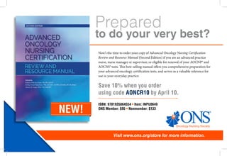 Prepared
Visit www.ons.org/store for more information.
to do your very best?
Now’s the time to order your copy of Advanced Oncology Nursing Certification
Review and Resource Manual (Second Edition) if you are an advanced practice
nurse, nurse manager or supervisor, or eligible for renewal of your AOCNP® and
AOCNS® tests. This best-selling manual offers you comprehensive preparation for
your advanced oncology certification tests, and serves as a valuable reference for
use in your everyday practice.  
NEW!
Save 10% when you order
using code AONCR10 by April 10.
ISBN: 9781935864554 • Item: INPU0649
ONS Member: $95 • Nonmember: $133
 