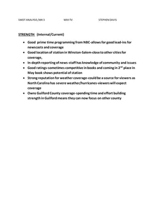 SWOT ANALYSIS/WK3 WXIITV STEPHEN DAVIS
STRENGTH (Internal/Current)
 Good prime time programming from NBC-allows for goodlead-ins for
newscasts andcoverage
 Good locationof stationin Winston-Salem-closetoother citiesfor
coverage,
 In-depthreporting of news-staff has knowledge of community and issues
 Good ratings-sometimes competitive inbooks and coming in 2nd
place in
May book shows potential of station
 Strong reputationfor weather coverage-couldbe asource for viewers as
NorthCarolinahas severe weather/hurricanes-viewerswill expect
coverage
 Owns GuilfordCounty coverage-spending time andeffort building
strengthinGuilfordmeans they can now focus on other county
 