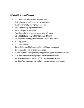 WEAKNESS (Internal/Current)
 Poor long-term planning by management
 Shortsighted in community growth patterns
 Cut off viewers by closing news bureaus
 New GM has vague plan to recover
 No visible goal to become #1
 Time framefor improvements too short(5 years)
 No plans to build on weather coveragestrength
 No consumer identity-station doesn’tknow their viewer
 Poor equipment
 Poor staff morale
 Competition establish partnerships with local newspaper
 Owners/station mgrs noton samepage
 Station mgt not having foresight/aggressiveapproach with coverage
 Staff doesn’t believe in vagueplan-staff feels threatened
 No creativity beyond blanket of ForsytheCounty coverage
 No “beat” systembeyond weather- no organization of coverage
 