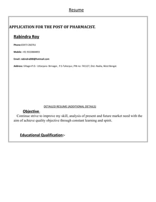 Resume
APPLICATION FOR THE POST OF PHARMACIST.
Rabindra Roy
Phone:03473 260761
Mobile: +91 9333884893
Email: rabindra000@hotmail.comnjit.eng@gmail.com
Address: Village+P.O.- Uttarpara Birnagar, P.S-Taherpur, PIN no: 741127, Dist.-Nadia, West Bengal.
DETAILED RESUME (ADDITIONAL DETAILS)
Objective:
Continue strive to improve my skill, analysis of present and future market need with the
aim of achieve quality objective through constant learning and spirit.
Educational Qualification:-
 