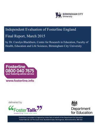 Independent Evaluation of Fosterline England
Final Report, March 2015
by Dr. Carolyn Blackburn, Centre for Research in Education, Faculty of
Health, Education and Life Sciences, Birmingham City University
Fosterline is provided in England by FosterTalk on behalf of the Department for Education
FosterTalk Ltd. 10 The Court Yard, Buntsford Gate, Bromsgrove, Worcestershire, B60 3DJ
 