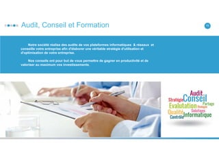 Audit, Conseil et Formation 10
Notre société réalise des audits de vos plateformes informatiques & réseaux et
conseille votre entreprise afin d'élaborer une véritable stratégie d'utilisation et
d'optimisation de votre entreprise.
Nos conseils ont pour but de vous permettre de gagner en productivité et de
valoriser au maximum vos investissements.
 