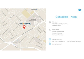 13
ng@ngmaroc.com
Tél : +212 5 40 06 31 43 | Fax : +212 5 22 36 50 12
www.ngmaroc.com
Addresse :
10 Bat A Rue Jabal Saghrou C.I.L
Casablanca Maroc
Social Media
Facebook.com/Neomegal
Twitter.com/Neomegal
Youtube.com/Neomegal
Contactez - Nous
 