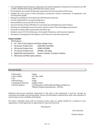  Test and Engineering development, deployment and system integration of Advanced Test Solutions for GSM
/ CDMA / WCDMA Networking, GSM EDGE Base Station system
 Forecasting the new product & planning requirements for Final Assembly and Test Area.
 Handled the entire group of tasks pertaining to production volumes, maintenance of equipment’s and
overall product quality.
 Manage the installation of Test Operations BTS Manufacturing Lines
 Lead the Yield & OEE for test and assembly lines.
 Ensured OPEX Accuracy and CPC for the Product.
 Overseen the New Product NPI Build, LV, Line Ramp Up and Stabilization of the Products.
 Planning and scheduling to ensure execution of project with in Time and Budgetary parameters.
 Preparation of plant utility requirements and follow-ups.
 Handled a team of 15 Test Technicians, 10 Assembly Technicians, and 8 associate engineers.
 Developed a training plan for the Engineers and Techs for the specialized processes.
Project handled:
BTS Products:
• ICT - Part of Test program and fixture design Team
• 2G Version Product lines - GSM GRPS and EDGE
• 3G Version Product lines - CDMA, WCDMA
• LTE Version Product lines - OFDMA, and 3Gpp
• Digital Base band products - System modules, Transport modules
• Microwave and fiber optic products.
Personal Details
Nationality : Indian
Date of Birth : 26th
Mar, 1988
Sex : Male
Marital Status : Single
Language Proficiency : English, Tamil
Present Address : S/o Rajendren.S, No36, Bharathi Nagar, Krishnan st,
Pillaiyar Palayam, Kanchipuram – 631501..
Dedicated and focused individual, determined to add value to the organization I work for, through my
exceptional knowledge and learning ability. Possess well developed communication skills with reputation of
unwavering accuracy, credibility and integrity.
The above credentials along with my enclosed resume make me ideally suitable for a position in your
organization. I would appreciate an opportunity for a personal interview.
Thanking you.
Yours Sincerely
Chandra Sekar.R
Page 3 of 3
 