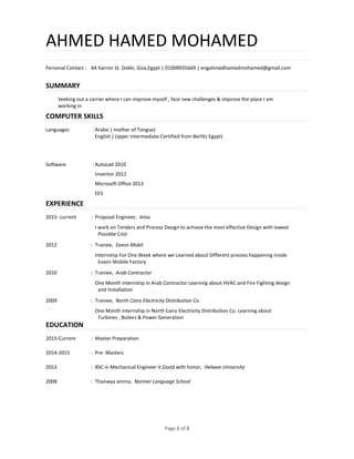 Page 1 of 2
AHMED HAMED MOHAMED
Personal Contact : 4A harron St. Dokki, Giza,Egypt | 01009935669 | engahmedhamedmohamed@gmail.com
SUMMARY
Seeking out a carrier where I can improve myself , face new challenges & improve the place I am
working in
COMPUTER SKILLS
Languages :Arabic ( mother of Tongue)
English ( Upper Intermediate Certified from Berlitz Egypt)
Software :Autocad 2010
Inventor 2012
Microsoft Office 2013
EES
EXPERIENCE
2015- current : Proposal Engineer, Ietos
I work on Tenders and Process Design to achieve the most effective Design with lowest
Possible Cost
2012 : Traniee, Exxon Mobil
Internship For One Week where we Learned about Different process happening inside
Exxon Mobile Factory
2010 : Traniee, Arab Contractor
One Month internship in Arab Contractor Learning about HVAC and Fire Fighting design
and Installation
2009 : Traniee, North Cairo Electricity Distribution Co.
One Month internship in North Cairo Electricity Distribution Co. Learning about
Turbines , Boilers & Power Generation
EDUCATION
2015-Current : Master Preparation
2014-2015 : Pre- Masters
2013 : BSC in Mechanical Engineer V.Good with honor, Helwan University
2008 : Thanwya amma, Narmer Language School
 