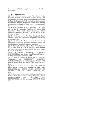 base material (FSS) band application and some dual band
FSS are have
VII. REFERENCES
[1] Rohit Mathur, Ankush Soni, Ajit Kumar singh,
Verandra Kumar1, and Prashant Vasistha,”Design and
Development of Annular Ring Frequency Selective Surface
for Dual Band Application”, th International Conference on
Microwaves, Antenna, Propagation and Remote Sensing
ICMARS-2014, Jodhpur, INDIA, 09th – 12th December,
2014
[2] A. L. P. S. Campos, R. H. C. Maniçoba, L. M. Araújo
and A. G. D. Assunção, "Analysis of Simple FSS
Cascading With Dual Band Response," IEEE
TRANSACTIONS ON MAGNETICS, vol. 46, no. 8, pp.
3345-3348, 2010.
[3] Z. N. C. A. M. Y. W. Chia, Broadband Planar
Antenna Design and Applications, Singapore: John Wiley
& Sons Ltd, 2006.
[4] R. U. Nair, T. Madhulata and R. Jha, Novel
Application of Circular Frequency Selective Surface for
Broadbanding of Monolithic Radome, Bangalore.
[5] S. Monni, G. Gerini, and A. .Neto, "FREQUENCY
SELECTIVE SURFACES FOR THE RCS REDUCTION
OF LOW FREQUENCY ANTENNAS," in Proc. ‘eucap,
The Netherlands, 2006.
[6] B. A. MUNK, FREQUENCY SELECTIVE
SURFACES Theory and Design, United States of America:
A Wiley-Interscience Publication, 2000.
[7] D. Singh, A. Kumar, S. Meena and V. Agarwala,
"ANALYSIS OF FREQUENCY SELECTIVE
SURFACES," Progress In Electromagnetics Research FOR
RADAR ABSORBING MATERIALS, vol. 38, p. 297{314,
2012.
[8] S. Genovesi, F. Costa and A. Monorchio, USE OF
FREQUENCY SELECTIVE SURFACES FOR THE
REDUCTION OF RADAR CROSS SECTION OF
ANTENNAS AND SCATTERING OBJECTS, Pisa,
ITALY.
[9] F. Costa and A. Monorchio, "A Frequency Selective
Radome With Wideband Absorbing Properties," IEEE
TRANSACTIONS ON ANTENNAS AND
PROPAGATION, vol. 60, no. 6, pp. 2740-2747, JUNE
2012.
 