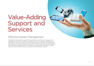 Value-Adding
Support and
Services
Effective System Management
S&I deploys dedicated Managed & Professional Services Team to manage your IT
operations so that you can focus on real business. Our technology expertise and
experiences assures that we are involved from design to execution, to maintenance
and support of complex platforms and systems. We provide time efficient solutions
that effectively manage critical IT functions, resources and technology to enable
optimum system performance that supports your business processes.
10
 