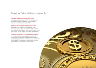 Increase of Return on Investment (ROI)
Aligning your business with IT for productive,
efficient business processes and customer
satisfaction will help increase ROI.
Reduce Total Cost of Ownership (TCO)
Reduced TCO leads to an increase in total
economic value of an investment. TCO visibility
also gives accountability to incurred hidden costs
and paints the picture of long-term profitability.
Improve Compliance & Corporate Governance
IT transformation automates your business
processes for internal compliance and ease of
corporate governance. It increases accountability
and reduces institutional risk, allowing business
think-tanks to explore new possibilities.
Making Critical Improvements
 