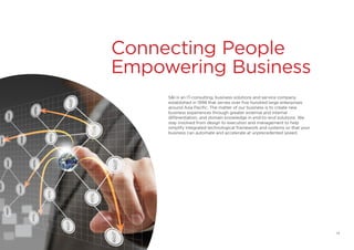 Connecting People
Empowering Business
S&I is an IT-consulting, business solutions and service company
established in 1998 that serves over five hundred large enterprises
around Asia Pacific. The matter of our business is to create new
business experiences through greater external and internal
differentiation, and domain knowledge in end-to-end solutions. We
stay involved from design to execution and management to help
simplify integrated technological framework and systems so that your
business can automate and accelerate at unprecedented speed.
14
 