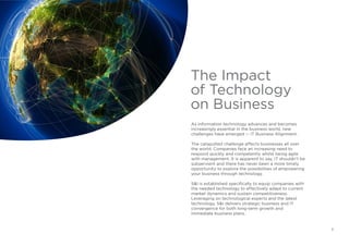 As information technology advances and becomes
increasingly essential in the business world, new
challenges have emerged — IT Business Alignment.
The catapulted challenge affects businesses all over
the world. Companies face an increasing need to
respond quickly and competently whilst being agile
with management. It is apparent to say, IT shouldn’t be
subservient and there has never been a more timely
opportunity to explore the possibilities of empowering
your business through technology.
S&I is established specifically to equip companies with
the needed technology to effectively adapt to current
market dynamics and sustain competitiveness.
Leveraging on technological experts and the latest
technology, S&I delivers strategic business and IT
convergence for both long-term growth and
immediate business plans.
The Impact
of Technology
on Business
3
 