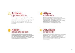 Adopt
best practices
Implementing powerful business applications
gives real-time access to analysis and information
that help organisations identify, develop, and
exploit the enterprise’s resources in order to drive
greater effectiveness and efficiency.
Achieve
optimisation
Improving your server, storage and network for
competent business-IT alignment assures security,
accuracy of information and keeps regulators
afield. This can dramatically reduce cost of
innovation by driving growth and operational
efficiency.
Attain
certainty
Professional and managed services can be
attained with careful IT planning that empowers a
business and its employees to maintain
competitiveness and performance in the market.
Thereby, increasing sustainability and
opportunities to achieve business goals.
Advocate
creativity
Advanced technologies create flexible technology
and greater use of configurable solutions that
inspires creative collaborations essential for
enhancing business agility and increasing success
of innovation to create greater market
differentiation.
5
 