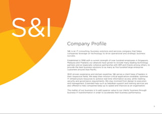 Company Profile
S&I is an IT-consulting, business solutions and services company that helps
companies leverage on technology to drive operational and strategic business
success.
Established in 1998 with a current strength of over hundred employees in Singapore,
Malaysia and Thailand, our alliances have grown to include many leading technology
partners and an especially cohesive partnership with IBM and Oracle among others, to
provide the best business solutions to as many as five hundred large enterprise
customers around Asia Pacific.
	
With proven experience and domain expertise, S&I serves a client base of leaders in
their respective fields. We keep their mission-critical applications available, optimise
IT infrastructure resources to achieve real-time information access, while meeting
security and governance requirements. We stay involved from design to execution
and management. Extended help such as helpdesk support and training services are
also offered to help companies keep up to speed and improve as an organisation.
The matter of our business is to add superior value to our clients’ business through
business-IT transformation in order to accelerate their business performance.
S&I
6
 