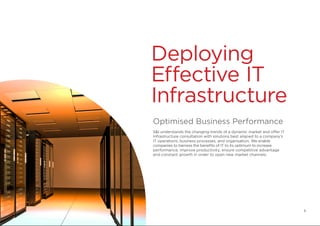 Deploying
Effective IT
Infrastructure
Optimised Business Performance
S&I understands the changing trends of a dynamic market and offer IT
Infrastructure consultation with solutions best aligned to a company’s
IT operations, business processes, and organisation. We enable
companies to harness the benefits of IT to its optimum to increase
performance, improve productivity, ensure competitive advantage
and constant growth in order to open new market channels.
8
 