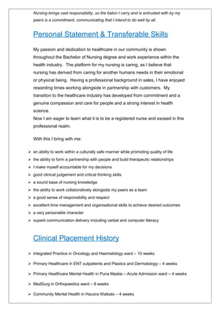 Nursing brings vast responsibility, so the baton I carry and is entrusted with by my
peers is a commitment, communicating that I intend to do well by all.
Personal Statement & Transferable Skills
My passion and dedication to healthcare in our community is shown
throughout the Bachelor of Nursing degree and work experience within the
health industry. The platform for my nursing is caring, as I believe that
nursing has derived from caring for another humans needs in their emotional
or physical being. Having a professional background in sales, I have enjoyed
rewarding times working alongside in partnership with customers. My
transition to the healthcare industry has developed from commitment and a
genuine compassion and care for people and a strong interest in health
science.
Now I am eager to learn what it is to be a registered nurse and exceed in this
professional realm.
With this I bring with me:
 an ability to work within a culturally safe manner while promoting quality of life
 the ability to form a partnership with people and build therapeutic relationships
 I make myself accountable for my decisions
 good clinical judgement and critical thinking skills
 a sound base of nursing knowledge
 the ability to work collaboratively alongside my peers as a team
 a good sense of responsibility and respect
 excellent time management and organisational skills to achieve desired outcomes
 a very personable character
 superb communication delivery including verbal and computer literacy
Clinical Placement History
 Integrated Practice in Oncology and Haematology ward – 10 weeks
 Primary Healthcare in ENT outpatients and Plastics and Dermatology – 4 weeks
 Primary Healthcare Mental Health in Puna Maatai – Acute Admission ward – 4 weeks
 MedSurg in Orthopaedics ward – 8 weeks
 Community Mental Health in Hauora Waikato – 4 weeks
 